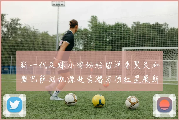 新一代足球小将纷纷留洋李昊炎加盟巴萨刘凯源赴黄潜万项红星展新希望