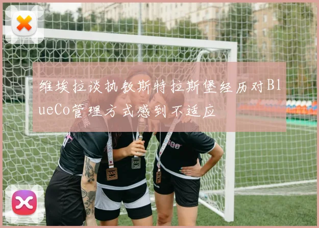 维埃拉谈执教斯特拉斯堡经历对BlueCo管理方式感到不适应