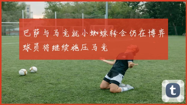 巴萨与马竞就小蜘蛛转会仍在博弈球员将继续施压马竞