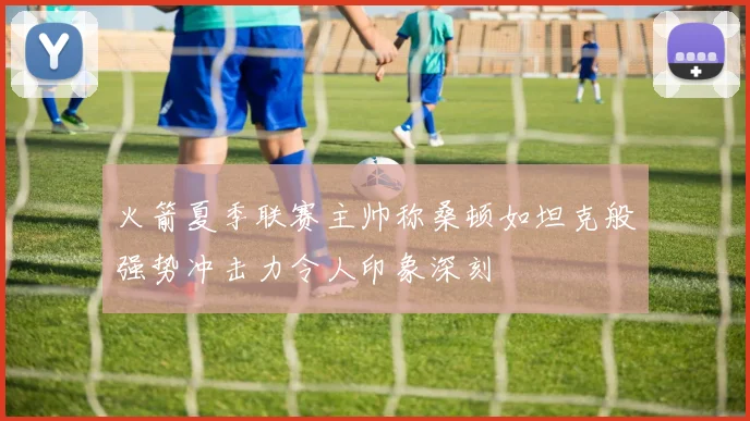 火箭夏季联赛主帅称桑顿如坦克般强势冲击力令人印象深刻