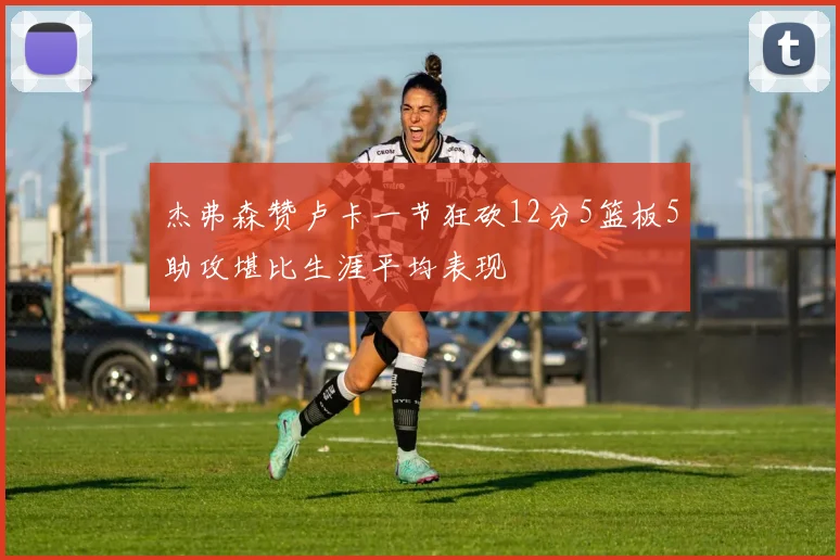 杰弗森赞卢卡一节狂砍12分5篮板5助攻堪比生涯平均表现