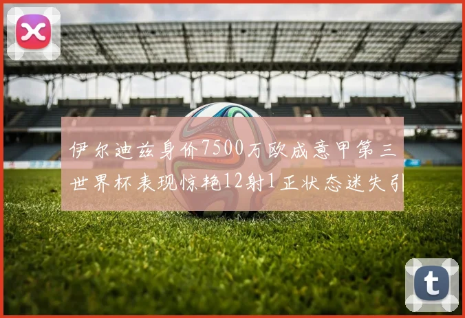 伊尔迪兹身价7500万欧成意甲第三世界杯表现惊艳12射1正状态迷失引发关注