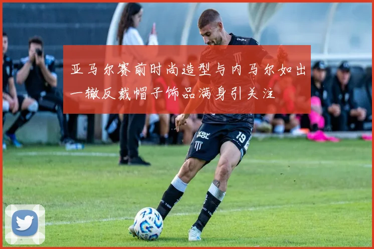 亚马尔赛前时尚造型与内马尔如出一辙反戴帽子饰品满身引关注