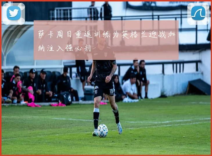 萨卡周日重返训练为英格兰迎战加纳注入强心剂