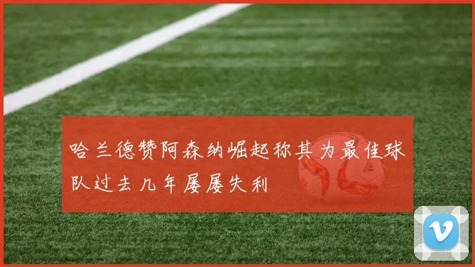 哈兰德赞阿森纳崛起称其为最佳球队过去几年屡屡失利