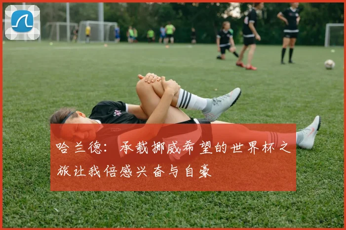 哈兰德：承载挪威希望的世界杯之旅让我倍感兴奋与自豪