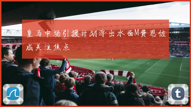 皇马中场引援计划浮出水面M费恩佐成关注焦点