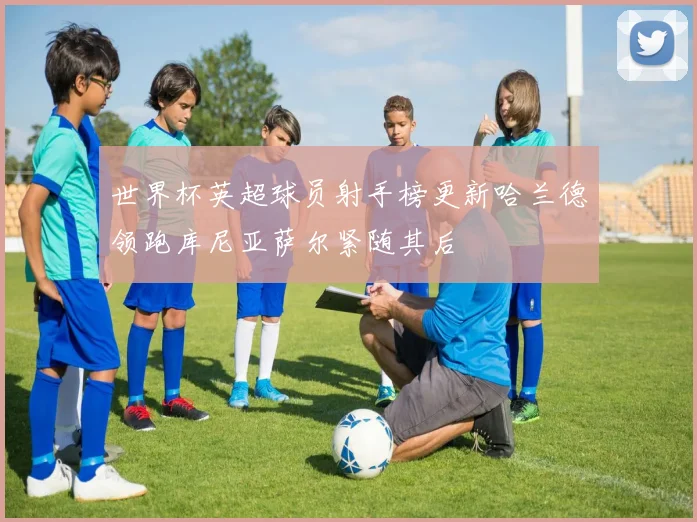 世界杯英超球员射手榜更新哈兰德领跑库尼亚萨尔紧随其后