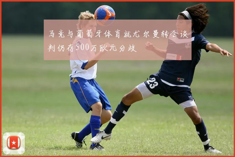 马竞与葡萄牙体育就尤尔曼转会谈判仍存500万欧元分歧