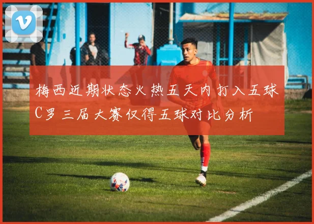 梅西近期状态火热五天内打入五球C罗三届大赛仅得五球对比分析