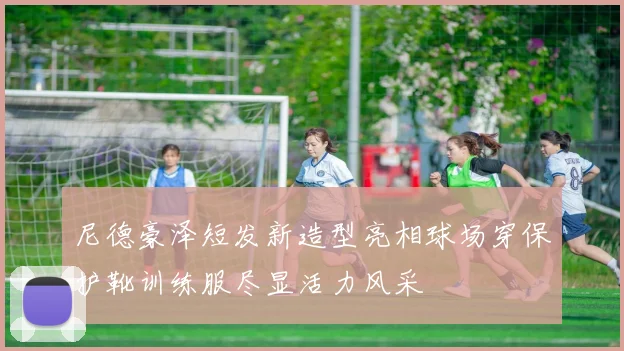 尼德豪泽短发新造型亮相球场穿保护靴训练服尽显活力风采