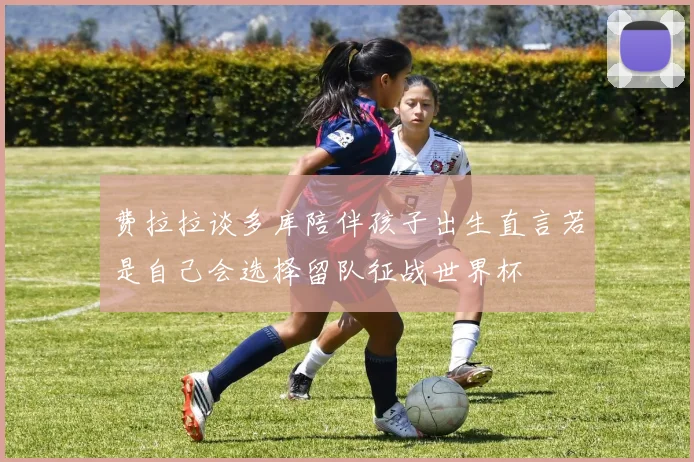 费拉拉谈多库陪伴孩子出生直言若是自己会选择留队征战世界杯