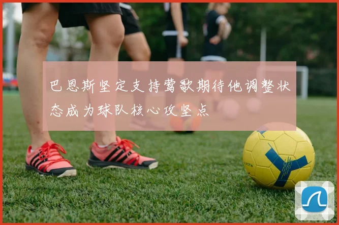 巴恩斯坚定支持莺歌期待他调整状态成为球队核心攻坚点